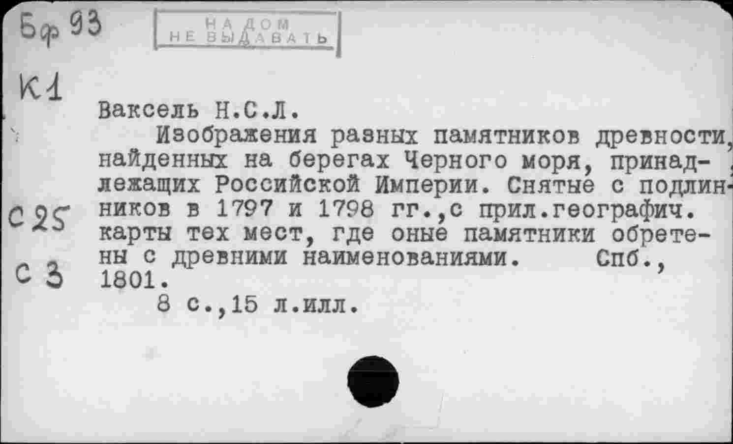 ﻿Бер 03
НАЛОМ НЕ Ü Ы А А в А 1 Ь
Ваксель Н.С.Л.
Изображения разных памятников древности, найденных на берегах Черного моря, принадлежащих Российской Империи. Снятые с подлин ног ников в 1797 и 1798 гг.,с прил.географии, карты тех мест, где оные памятники обрете-л „ ны с древними наименованиями. Спб., С 3 1801.	’
8 с.,15 л.илл.